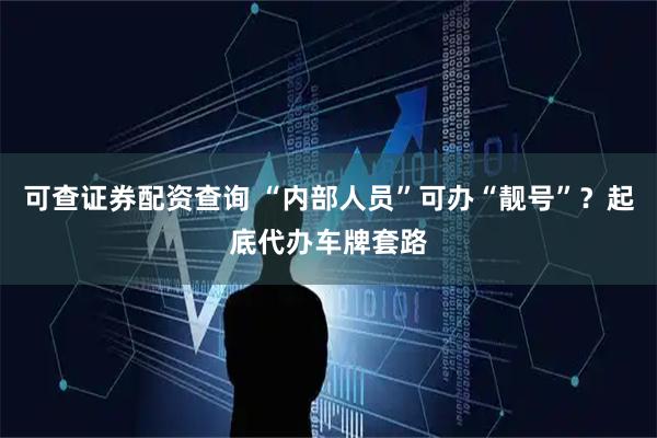 可查证券配资查询 “内部人员”可办“靓号”?起底代办车牌套路