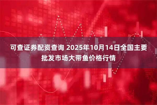 可查证券配资查询 2025年10月14日全国主要批发市场大带鱼价格行情