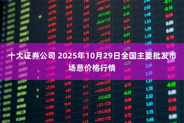 十大证券公司 2025年10月29日全国主要批发市场葱价格行情