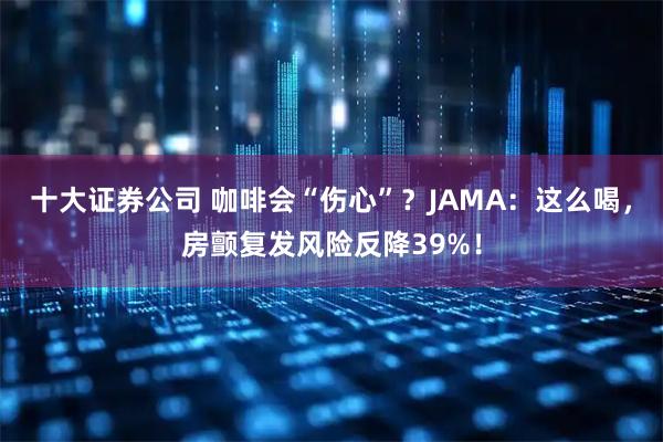 十大证券公司 咖啡会“伤心”?JAMA:这么喝,房颤复发风险反降39%!