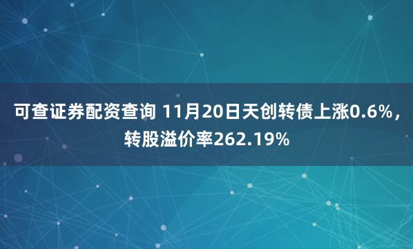 可查证券配资查询 11月20日天创转债上涨0.6%，转股溢价率262.19%